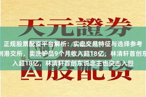 正规股票配资平台解析：实盘交易特征与选择参考 山东“鸳侣店”冲刺港交所，卖洗护品9个月收入超18亿，林清轩首创东说念主也突击入股