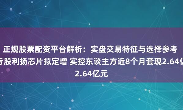 正规股票配资平台解析：实盘交易特征与选择参考 连亏股利扬芯片拟定增 实控东谈主方近8个月套现2.64亿元